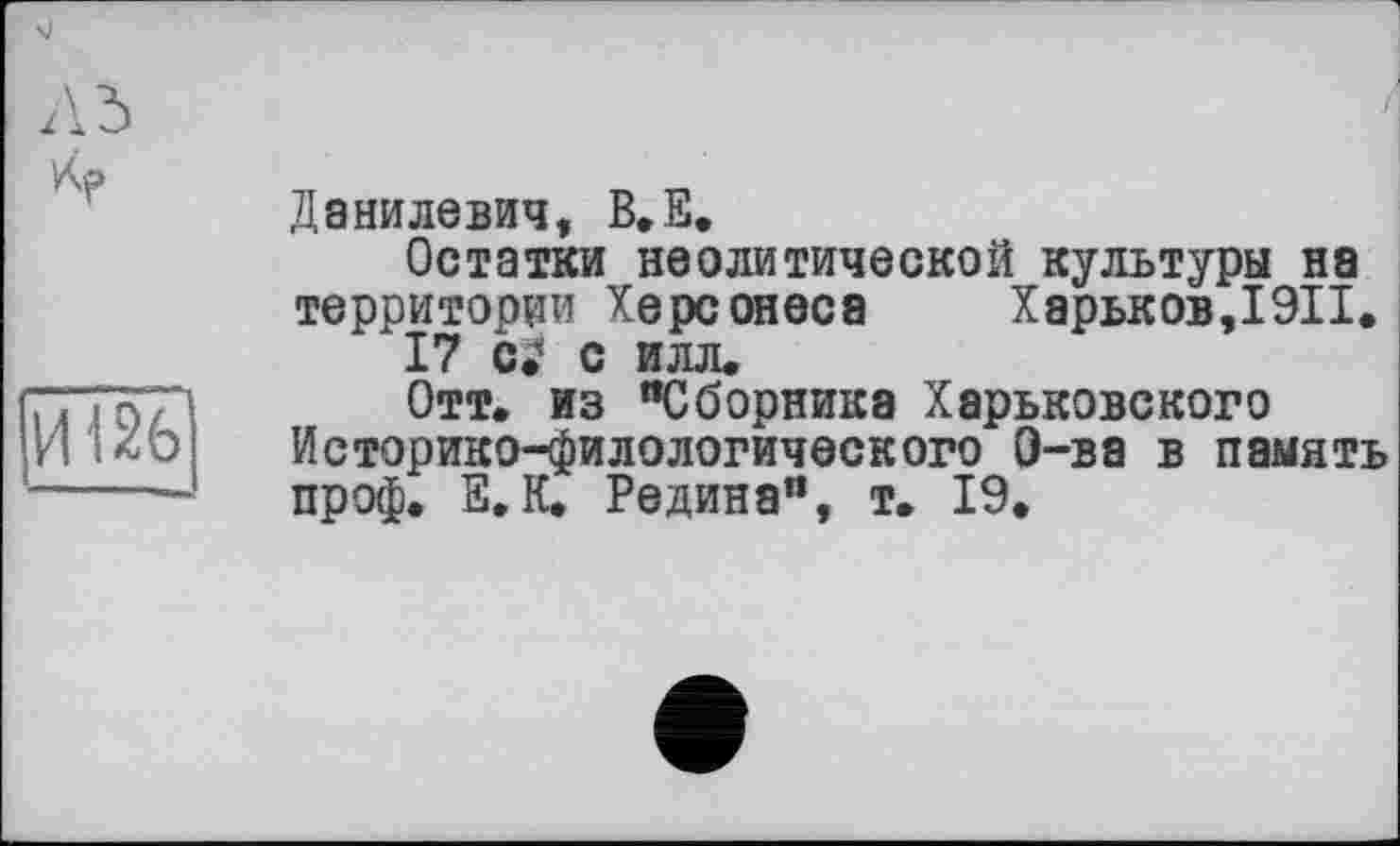 ﻿Л 5
И126І
Данилевич, B.E.
Остатки неолитической культуры на территории Херсонеса Харьков,I9II.
17 с илл.
Отт. из “Сборника Харьковского Историко-филологического О-ва в память проф. Е. К. Редина”, т. 19.